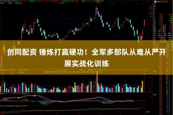 创同配资 锤炼打赢硬功！全军多部队从难从严开展实战化训练