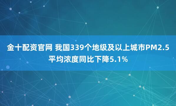 金十配资官网 我国339个地级及以上城市PM2.5平均浓度同比下降5.1%