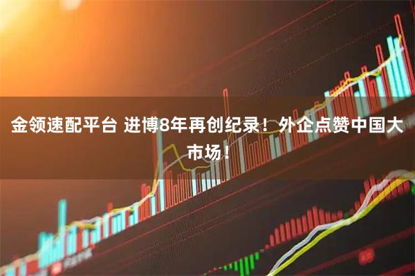 金领速配平台 进博8年再创纪录！外企点赞中国大市场！