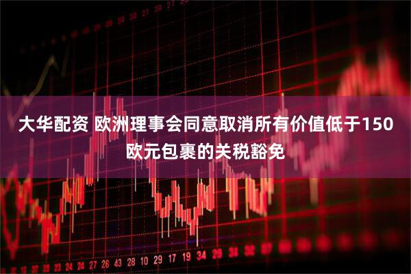 大华配资 欧洲理事会同意取消所有价值低于150欧元包裹的关税豁免