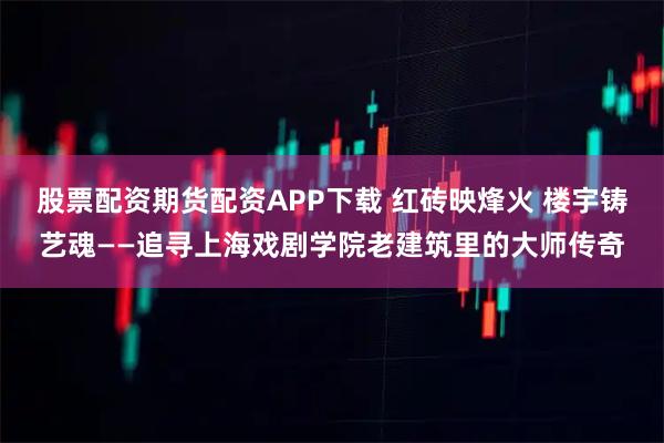 股票配资期货配资APP下载 红砖映烽火 楼宇铸艺魂——追寻上海戏剧学院老建筑里的大师传奇