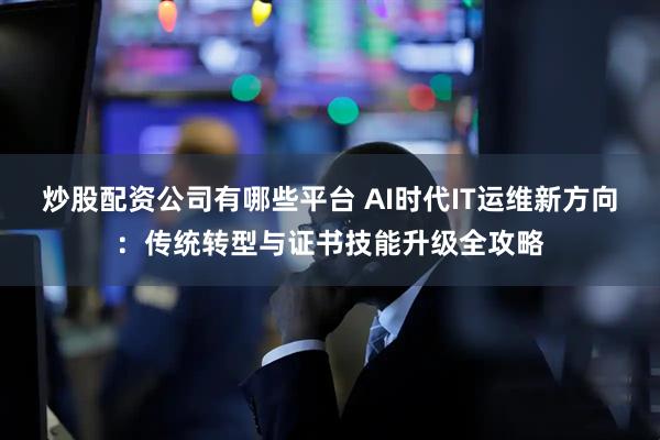 炒股配资公司有哪些平台 AI时代IT运维新方向：传统转型与证书技能升级全攻略