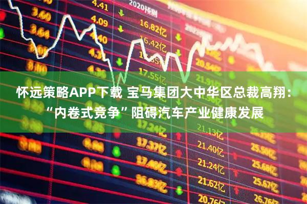 怀远策略APP下载 宝马集团大中华区总裁高翔：“内卷式竞争”阻碍汽车产业健康发展