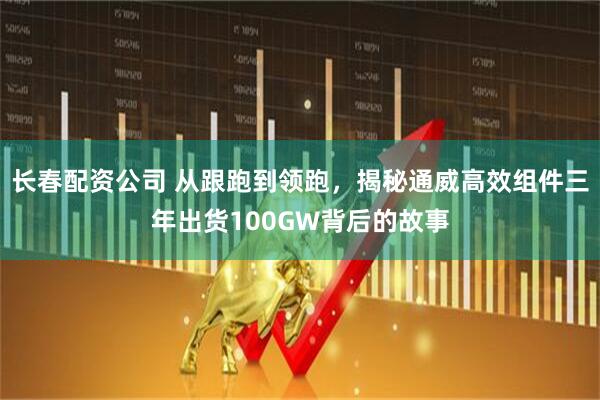 长春配资公司 从跟跑到领跑，揭秘通威高效组件三年出货100GW背后的故事