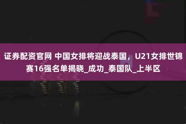 证券配资官网 中国女排将迎战泰国，U21女排世锦赛16强名单揭晓_成功_泰国队_上半区