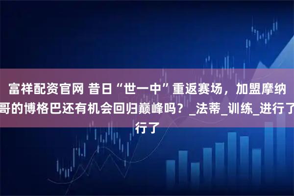 富祥配资官网 昔日“世一中”重返赛场，加盟摩纳哥的博格巴还有机会回归巅峰吗？_法蒂_训练_进行了