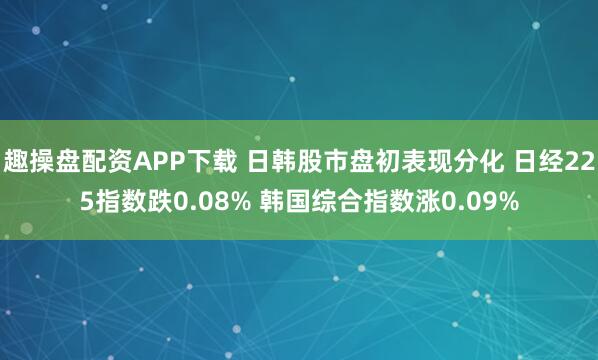 趣操盘配资APP下载 日韩股市盘初表现分化 日经225指数跌0.08% 韩国综合指数涨0.09%
