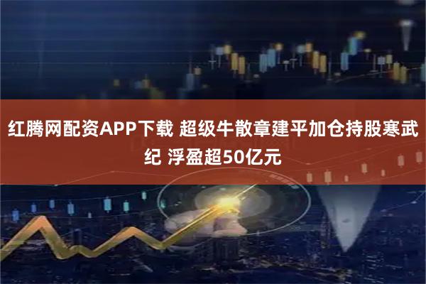 红腾网配资APP下载 超级牛散章建平加仓持股寒武纪 浮盈超50亿元