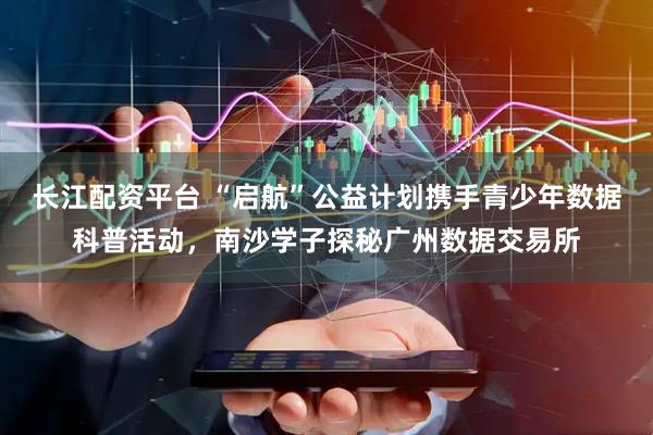 长江配资平台 “启航”公益计划携手青少年数据科普活动，南沙学子探秘广州数据交易所