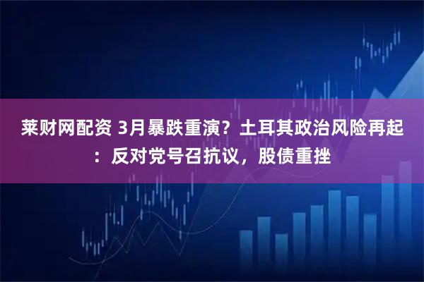 莱财网配资 3月暴跌重演？土耳其政治风险再起：反对党号召抗议，股债重挫