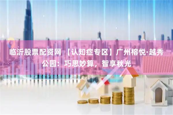 临沂股票配资网 【认知症专区】广州榕悦·越秀公园：巧思妙算，智享秋光