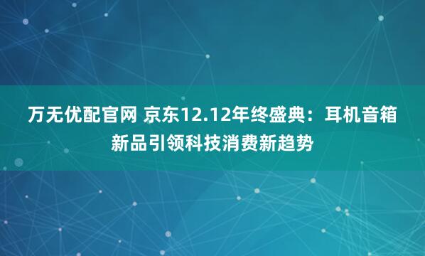 万无优配官网 京东12.12年终盛典：耳机音箱新品引领科技消费新趋势
