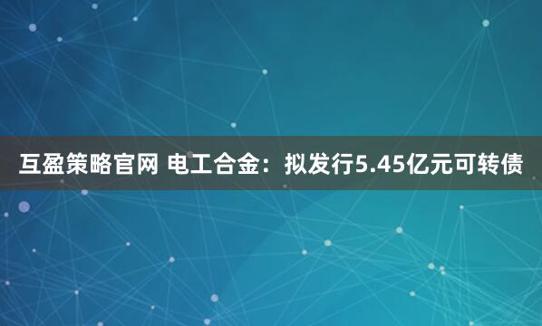互盈策略官网 电工合金：拟发行5.45亿元可转债